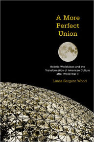 Title: A More Perfect Union: Holistic Worldviews and the Transformation of American Culture after World War II, Author: Linda Sargent Wood