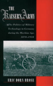 Title: The Kaiser's Army: The Politics of Military Technology in Germany during the Machine Age, 1870-1918, Author: Eric Dorn Brose