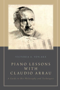 Title: Piano Lessons with Claudio Arrau: A Guide to His Philosophy and Techniques, Author: Victoria A. von Arx