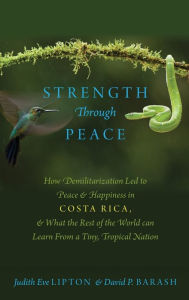 Title: Strength Through Peace: How Demilitarization Led to Peace and Happiness in Costa Rica, and What the Rest of the World can Learn From a Tiny, Tropical Nation, Author: Judith Eve Lipton