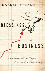 Title: The Blessings of Business: How Corporations Shaped Conservative Christianity, Author: Darren E. Grem