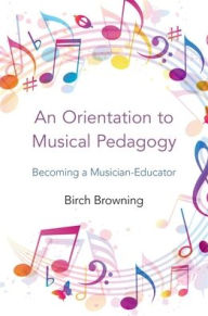 Title: An Orientation to Musical Pedagogy: Becoming a Musician-Educator, Author: Birch P. Browning