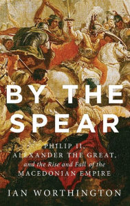 Title: By the Spear: Philip II, Alexander the Great, and the Rise and Fall of the Macedonian Empire, Author: Ian Worthington