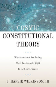 Title: Cosmic Constitutional Theory: Why Americans Are Losing Their Inalienable Right to Self-Governance, Author: J. Harvie Wilkinson III