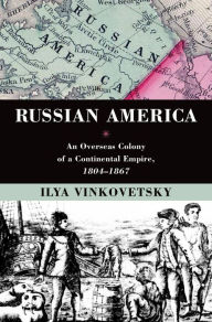 Title: Russian America: An Overseas Colony of a Continental Empire, 1804-1867, Author: Ilya Vinkovetsky