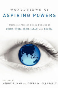 Title: Worldviews of Aspiring Powers: Domestic Foreign Policy Debates in China, India, Iran, Japan, and Russia, Author: Henry R. Nau