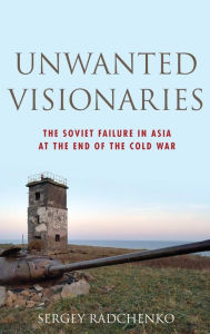 Title: Unwanted Visionaries: The Soviet Failure in Asia at the End of the Cold War, Author: Sergey Radchenko