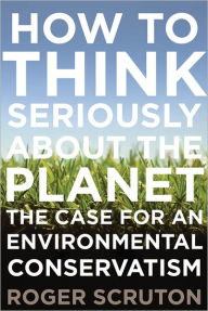 Title: How to Think Seriously About the Planet: The Case for an Environmental Conservatism, Author: Roger Scruton