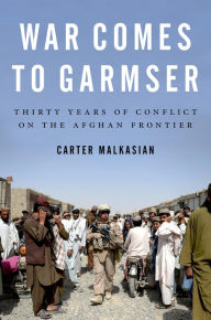 Title: War Comes to Garmser: Thirty Years of Conflict on the Afghan Frontier, Author: Carter Malkasian