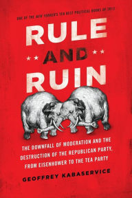 Title: Rule and Ruin: The Downfall of Moderation and the Destruction of the Republican Party, From Eisenhower to the Tea Party, Author: Geoffrey Kabaservice