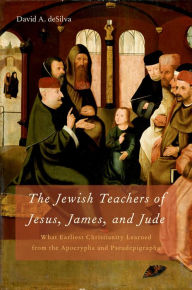 Title: The Jewish Teachers of Jesus, James, and Jude: What Earliest Christianity Learned from the Apocrypha and Pseudepigrapha, Author: David A. deSilva