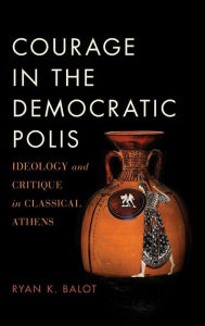 Title: Courage in the Democratic Polis: Ideology and Critique in Classical Athens, Author: Ryan K. Balot