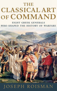 Title: The Classical Art of Command: Eight Greek Generals Who Shaped the History of Warfare, Author: Joseph Roisman