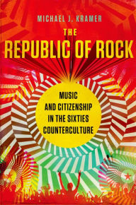 Title: The Republic of Rock: Music and Citizenship in the Sixties Counterculture, Author: Michael J. Kramer