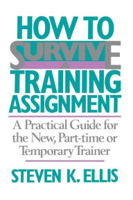 Title: How To Survive A Training Assignment: A Practical Guide For The New, Part-time Or Temporary Trainer, Author: Steven K. Ellis