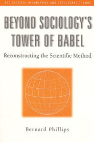 Title: Beyond Sociology's Tower of Babel: Reconstructing the Scientific Method / Edition 1, Author: Bernard Phillips