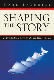 Title: Shaping the Story: A Step-by-Step Guide to Writing Short Fiction / Edition 1, Author: Mark Baechtel