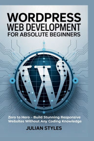 Title: WordPress Web Development for Absolute Beginners: Zero to Hero - Build Stunning Responsive Websites Without Any Coding Knowledge, Author: Styles Julian