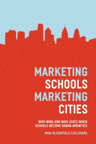 Title: Marketing Schools, Marketing Cities: Who Wins and Who Loses When Schools Become Urban Amenities, Author: Maia Bloomfield Cucchiara