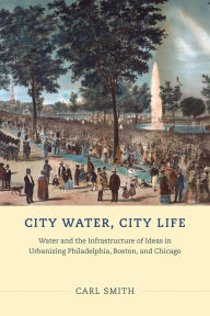 Title: City Water, City Life: Water and the Infrastructure of Ideas in Urbanizing Philadelphia, Boston, and Chicago, Author: Carl Smith