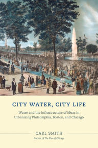 Title: City Water, City Life: Water and the Infrastructure of Ideas in Urbanizing Philadelphia, Boston, and Chicago, Author: Carl Smith