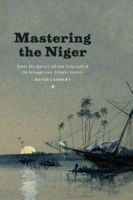 Title: Mastering the Niger: James MacQueen's African Geography and the Struggle over Atlantic Slavery, Author: David Lambert