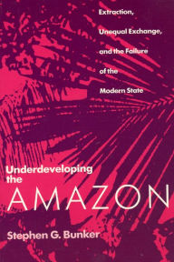 Title: Underdeveloping the Amazon: Extraction, Unequal Exchange, and the Failure of the Modern State / Edition 1, Author: Stephen G. Bunker
