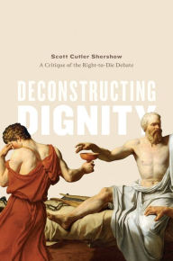 Title: Deconstructing Dignity: A Critique of the Right-to-Die Debate, Author: Scott Cutler Shershow