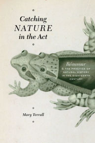 Title: Catching Nature in the Act: Réaumur & the Practice of Natural History in the Eighteenth Century, Author: Mary Terrall