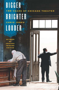 Title: Bigger, Brighter, Louder: 150 Years of Chicago Theater as Seen by Chicago Tribune Critics, Author: Chris Jones