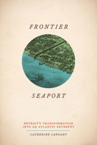 Title: Frontier Seaport: Detroit's Transformation into an Atlantic Entrepôt, Author: Catherine Cangany