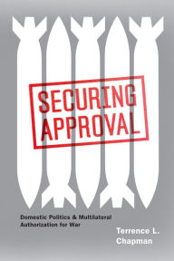 Title: Securing Approval: Domestic Politics & Multilateral Authorization for War, Author: Terrence L. Chapman