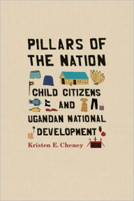 Title: Pillars of the Nation: Child Citizens and Ugandan National Development, Author: Kristen E. Cheney