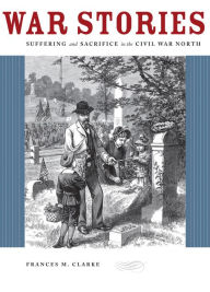 Title: War Stories: Suffering and Sacrifice in the Civil War North, Author: Frances M. Clarke