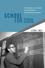 Title: School for Cool: The Academic Jazz Program and the Paradox of Institutionalized Creativity, Author: Eitan Y. Wilf