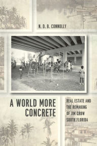 Title: A World More Concrete: Real Estate and the Remaking of Jim Crow South Florida, Author: N.D.B. Connolly