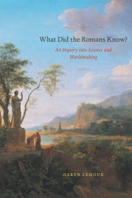 Title: What Did the Romans Know?: An Inquiry into Science and Worldmaking, Author: Daryn Lehoux