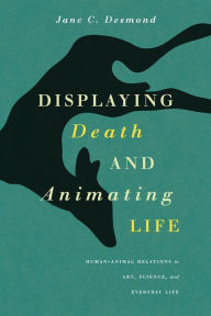 Title: Displaying Death and Animating Life: Human-Animal Relations in Art, Science, and Everyday Life, Author: Jane C. Desmond