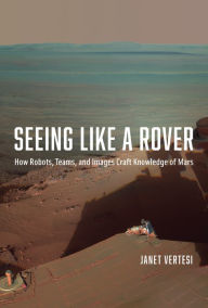 Title: Seeing Like a Rover: How Robots, Teams, and Images Craft Knowledge of Mars, Author: Janet Vertesi