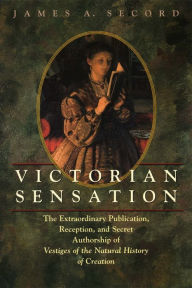 Title: Victorian Sensation: The Extraordinary Publication, Reception, and Secret Authorship of Vestiges of the Natural History of Creation, Author: James A. Secord