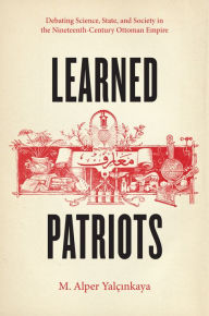Title: Learned Patriots: Debating Science, State, and Society in the Nineteenth-Century Ottoman Empire, Author: M. Alper Yalçinkaya