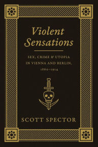 Title: Violent Sensations: Sex, Crime, and Utopia in Vienna and Berlin, 1860-1914, Author: Scott Spector