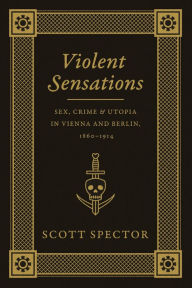 Title: Violent Sensations: Sex, Crime, and Utopia in Vienna and Berlin, 1860-1914, Author: Scott Spector