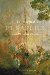 Title: The Triumph of Pleasure: Louis XIV and the Politics of Spectacle, Author: Georgia J. Cowart