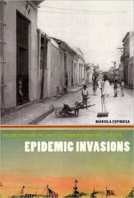 Title: Epidemic Invasions: Yellow Fever and the Limits of Cuban Independence, 1878-1930, Author: Mariola Espinosa