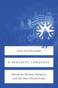 Title: A Peaceful Conquest: Woodrow Wilson, Religion, and the New World Order, Author: Cara Lea Burnidge