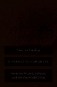 Title: A Peaceful Conquest: Woodrow Wilson, Religion, and the New World Order, Author: Cara Lea Burnidge