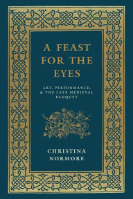 Title: A Feast for the Eyes: Art, Performance, and the Late Medieval Banquet, Author: Christina Normore