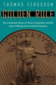 Title: Golden Rule: The Investment Theory of Party Competition and the Logic of Money-Driven Political Systems, Author: Thomas Ferguson