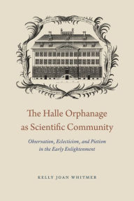 Title: The Halle Orphanage as Scientific Community: Observation, Eclecticism, and Pietism in the Early Enlightenment, Author: Kelly Joan Whitmer